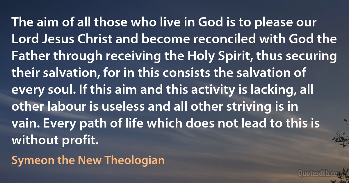 The aim of all those who live in God is to please our Lord Jesus Christ and become reconciled with God the Father through receiving the Holy Spirit, thus securing their salvation, for in this consists the salvation of every soul. If this aim and this activity is lacking, all other labour is useless and all other striving is in vain. Every path of life which does not lead to this is without profit. (Symeon the New Theologian)