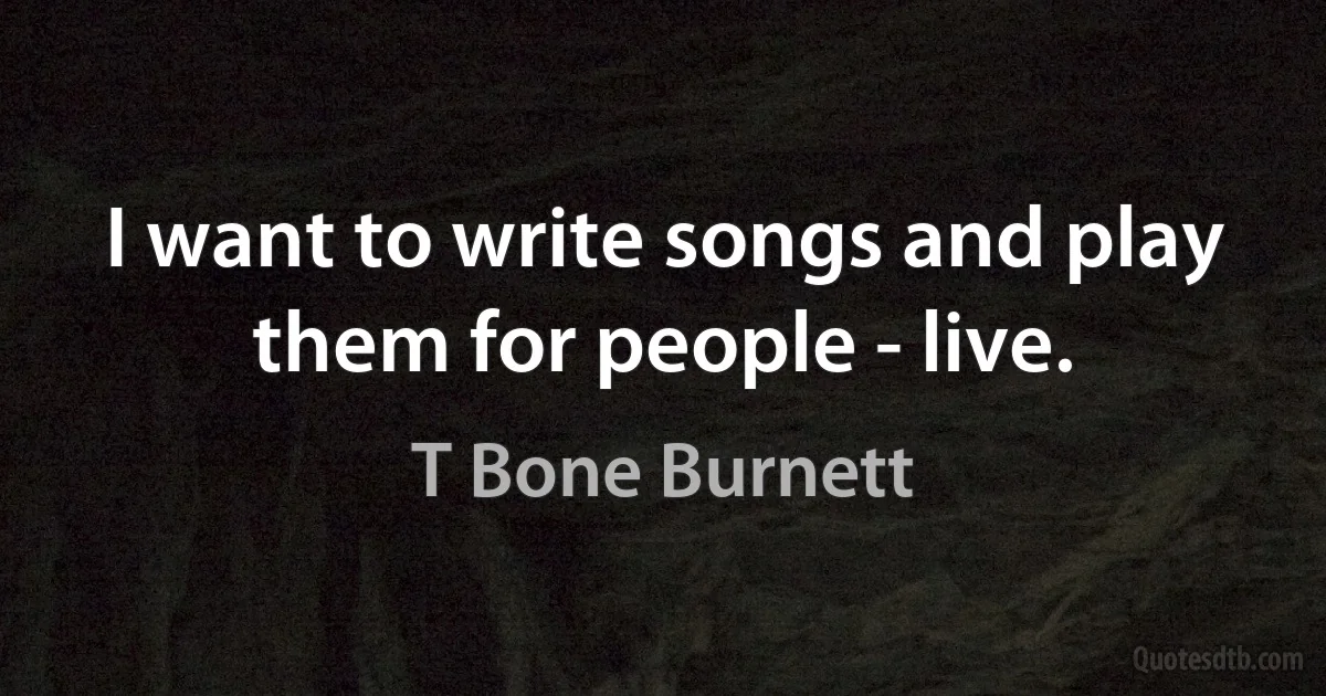 I want to write songs and play them for people - live. (T Bone Burnett)