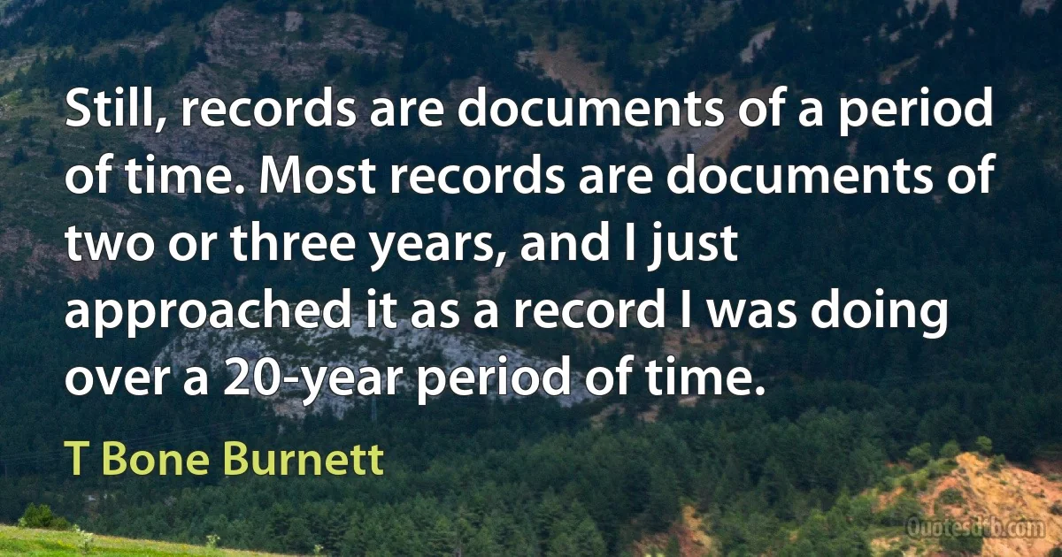 Still, records are documents of a period of time. Most records are documents of two or three years, and I just approached it as a record I was doing over a 20-year period of time. (T Bone Burnett)