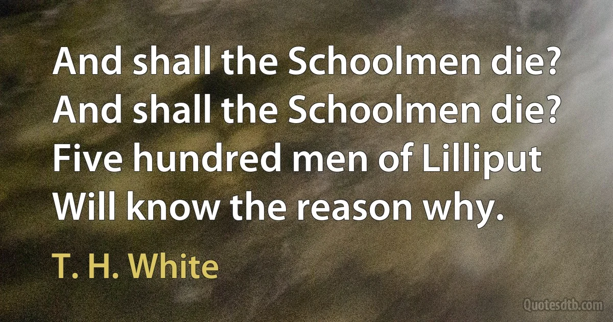 And shall the Schoolmen die?
And shall the Schoolmen die?
Five hundred men of Lilliput
Will know the reason why. (T. H. White)