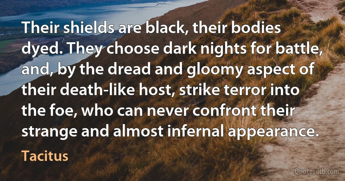 Their shields are black, their bodies dyed. They choose dark nights for battle, and, by the dread and gloomy aspect of their death-like host, strike terror into the foe, who can never confront their strange and almost infernal appearance. (Tacitus)