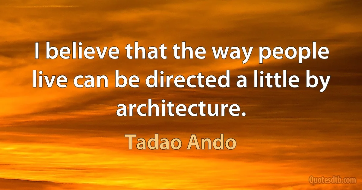 I believe that the way people live can be directed a little by architecture. (Tadao Ando)