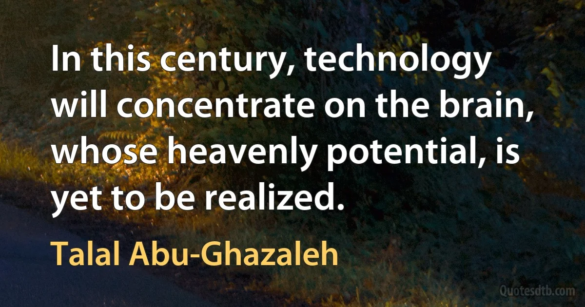 In this century, technology will concentrate on the brain, whose heavenly potential, is yet to be realized. (Talal Abu-Ghazaleh)