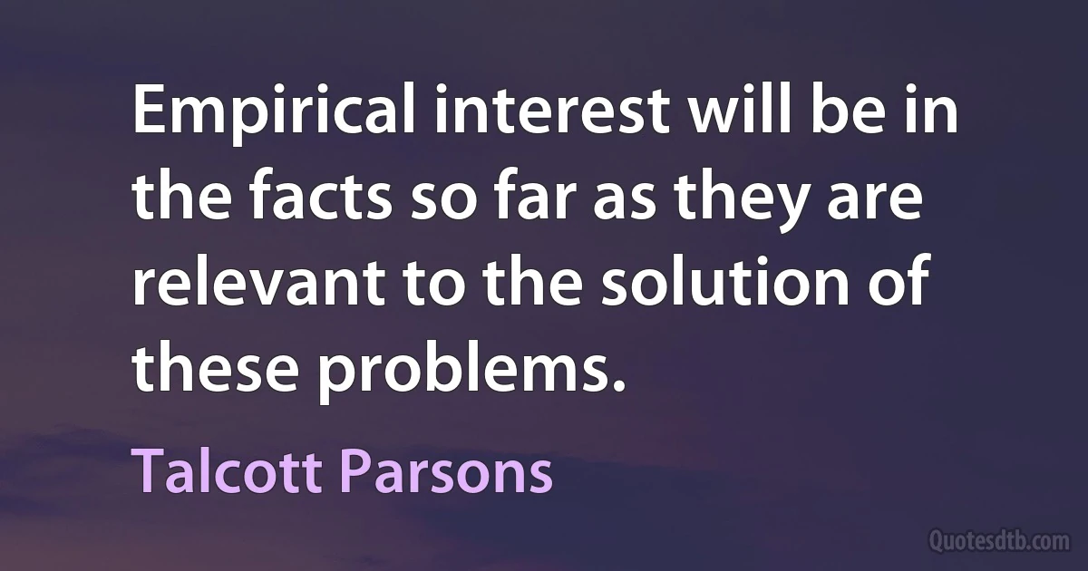 Empirical interest will be in the facts so far as they are relevant to the solution of these problems. (Talcott Parsons)