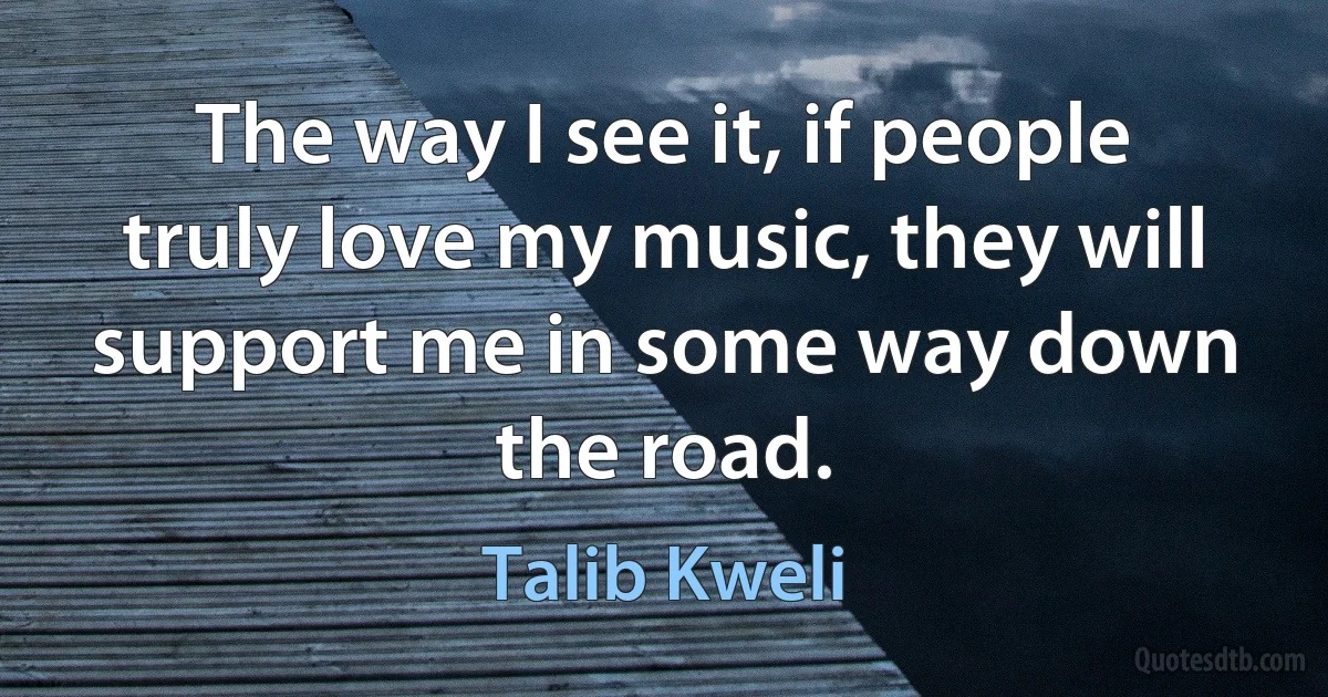 The way I see it, if people truly love my music, they will support me in some way down the road. (Talib Kweli)