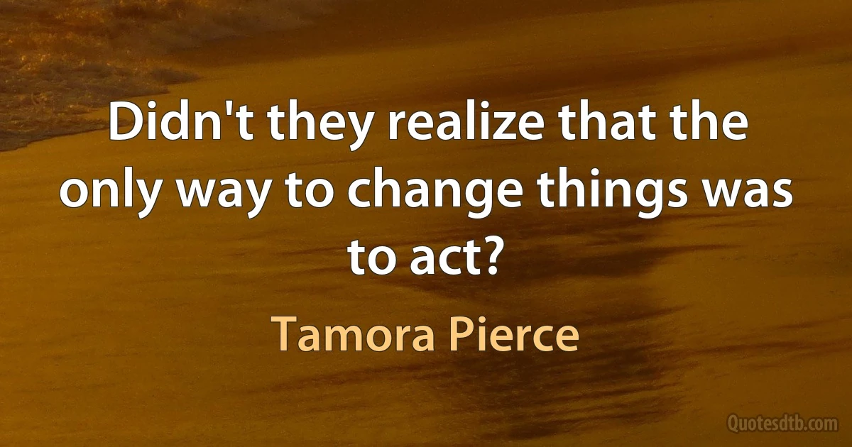 Didn't they realize that the only way to change things was to act? (Tamora Pierce)