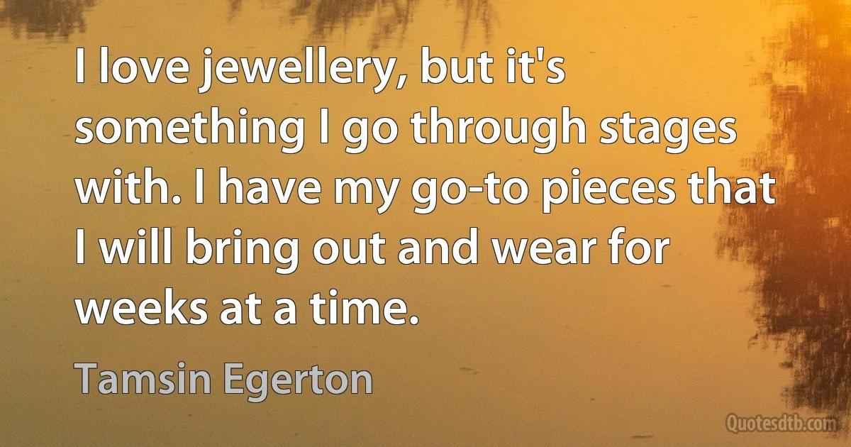 I love jewellery, but it's something I go through stages with. I have my go-to pieces that I will bring out and wear for weeks at a time. (Tamsin Egerton)