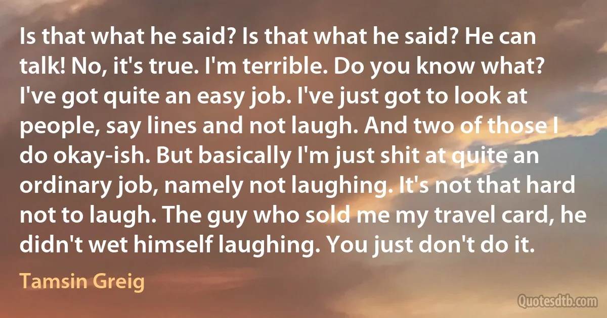 Is that what he said? Is that what he said? He can talk! No, it's true. I'm terrible. Do you know what? I've got quite an easy job. I've just got to look at people, say lines and not laugh. And two of those I do okay-ish. But basically I'm just shit at quite an ordinary job, namely not laughing. It's not that hard not to laugh. The guy who sold me my travel card, he didn't wet himself laughing. You just don't do it. (Tamsin Greig)