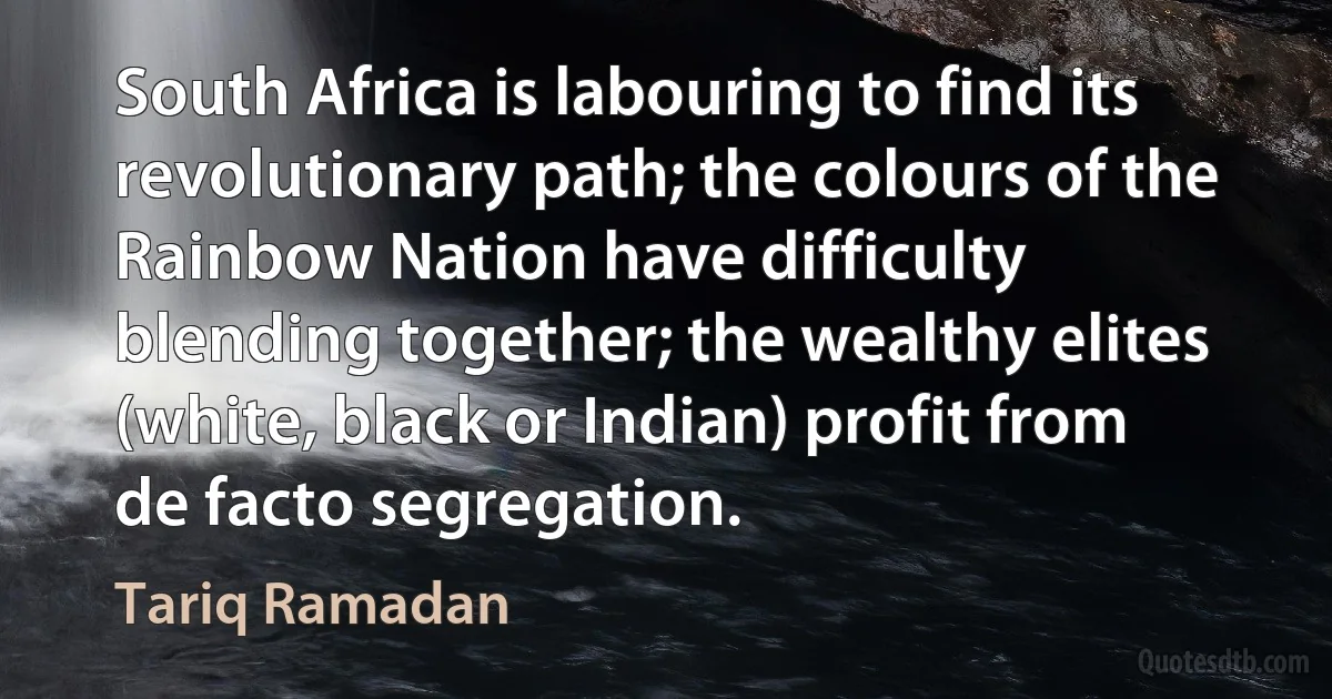 South Africa is labouring to find its revolutionary path; the colours of the Rainbow Nation have difficulty blending together; the wealthy elites (white, black or Indian) profit from de facto segregation. (Tariq Ramadan)