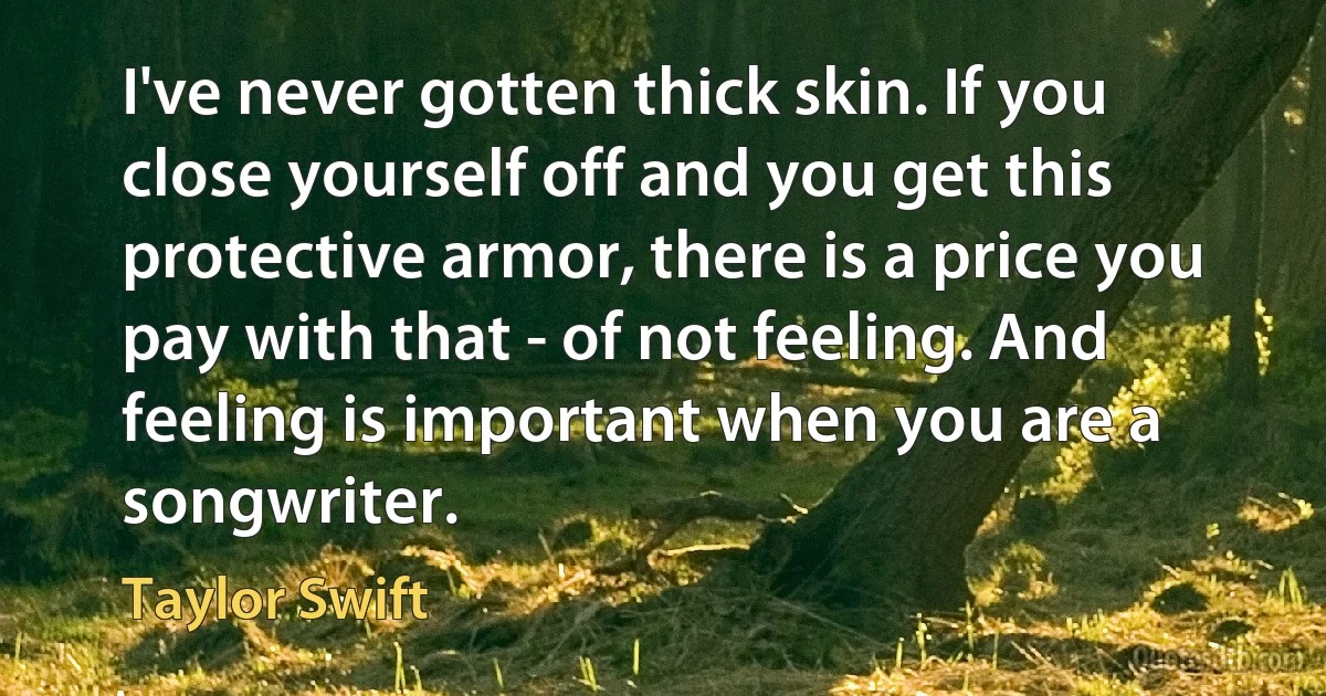 I've never gotten thick skin. If you close yourself off and you get this protective armor, there is a price you pay with that - of not feeling. And feeling is important when you are a songwriter. (Taylor Swift)