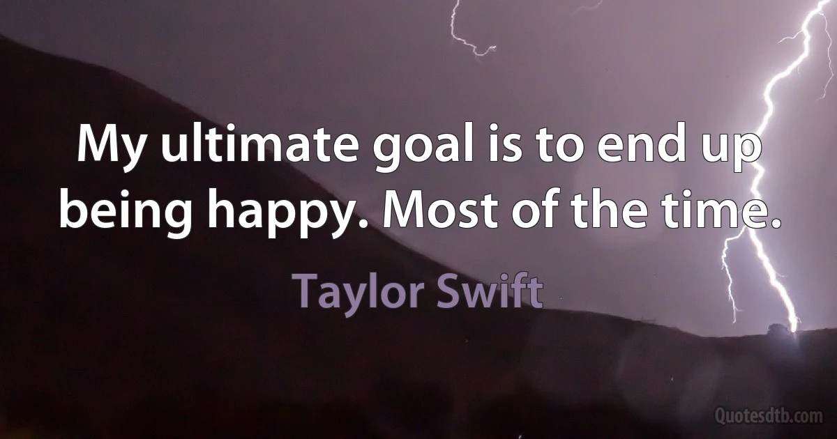 My ultimate goal is to end up being happy. Most of the time. (Taylor Swift)