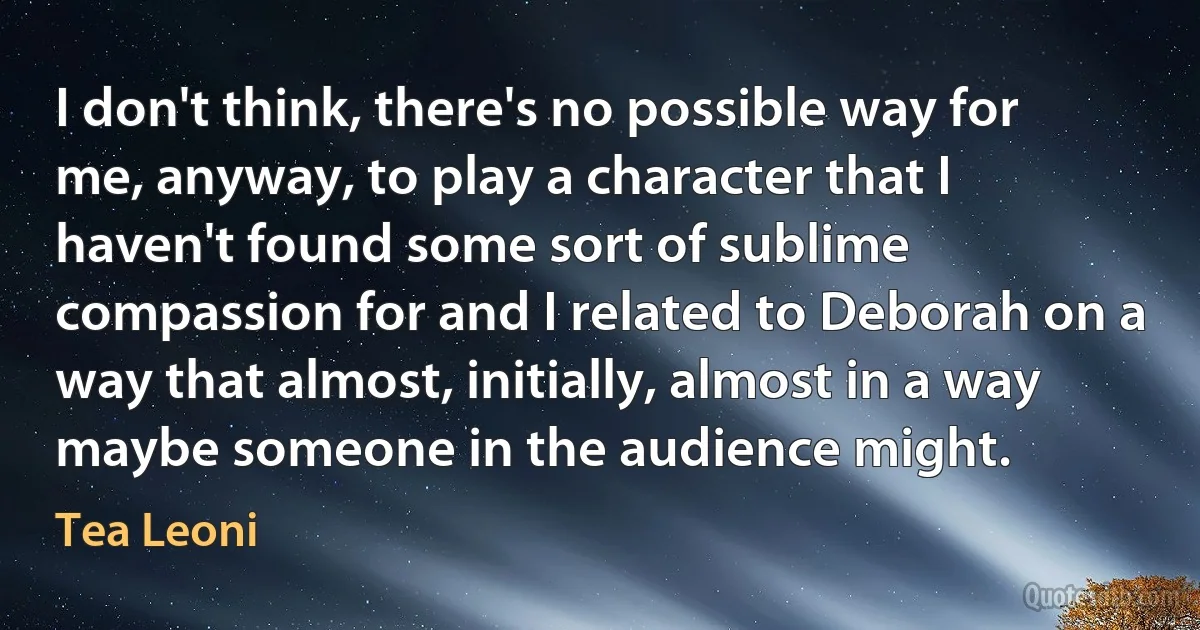 I don't think, there's no possible way for me, anyway, to play a character that I haven't found some sort of sublime compassion for and I related to Deborah on a way that almost, initially, almost in a way maybe someone in the audience might. (Tea Leoni)