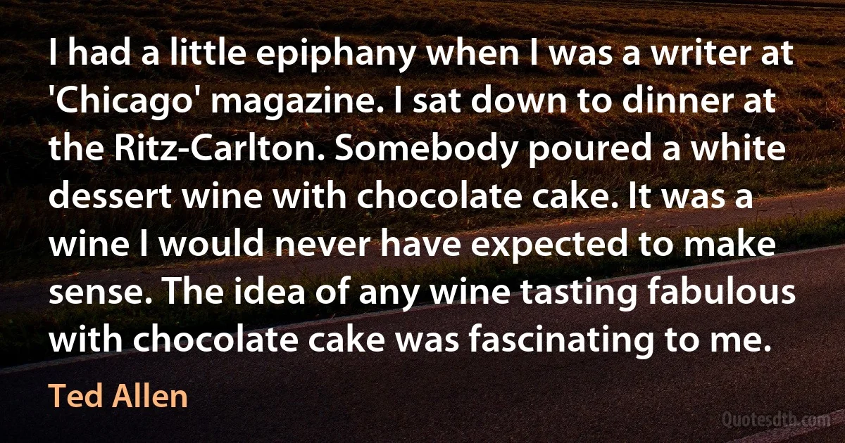 I had a little epiphany when I was a writer at 'Chicago' magazine. I sat down to dinner at the Ritz-Carlton. Somebody poured a white dessert wine with chocolate cake. It was a wine I would never have expected to make sense. The idea of any wine tasting fabulous with chocolate cake was fascinating to me. (Ted Allen)