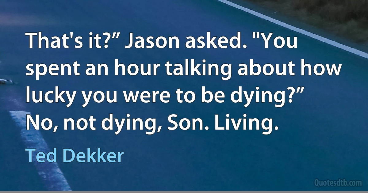 That's it?” Jason asked. "You spent an hour talking about how lucky you were to be dying?”
No, not dying, Son. Living. (Ted Dekker)