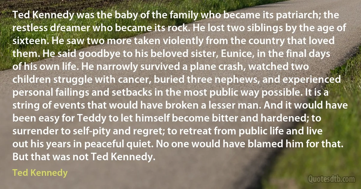 Ted Kennedy was the baby of the family who became its patriarch; the restless dreamer who became its rock. He lost two siblings by the age of sixteen. He saw two more taken violently from the country that loved them. He said goodbye to his beloved sister, Eunice, in the final days of his own life. He narrowly survived a plane crash, watched two children struggle with cancer, buried three nephews, and experienced personal failings and setbacks in the most public way possible. It is a string of events that would have broken a lesser man. And it would have been easy for Teddy to let himself become bitter and hardened; to surrender to self-pity and regret; to retreat from public life and live out his years in peaceful quiet. No one would have blamed him for that. But that was not Ted Kennedy. (Ted Kennedy)