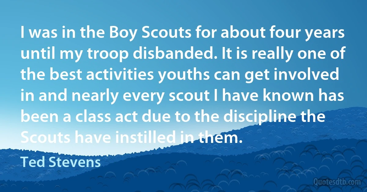 I was in the Boy Scouts for about four years until my troop disbanded. It is really one of the best activities youths can get involved in and nearly every scout I have known has been a class act due to the discipline the Scouts have instilled in them. (Ted Stevens)