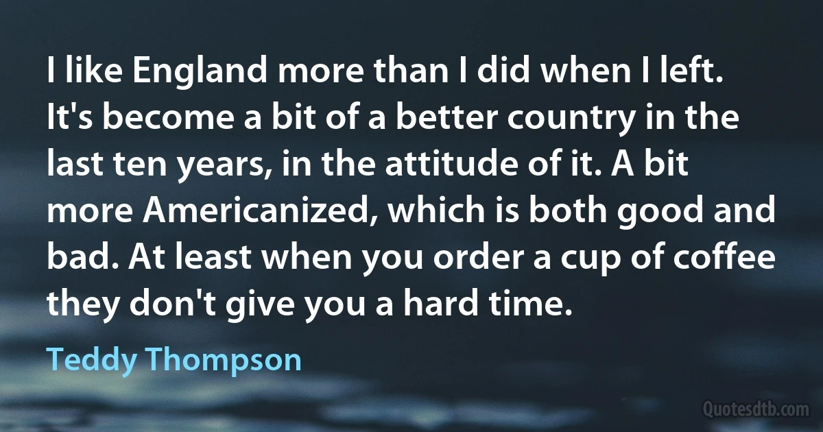 I like England more than I did when I left. It's become a bit of a better country in the last ten years, in the attitude of it. A bit more Americanized, which is both good and bad. At least when you order a cup of coffee they don't give you a hard time. (Teddy Thompson)