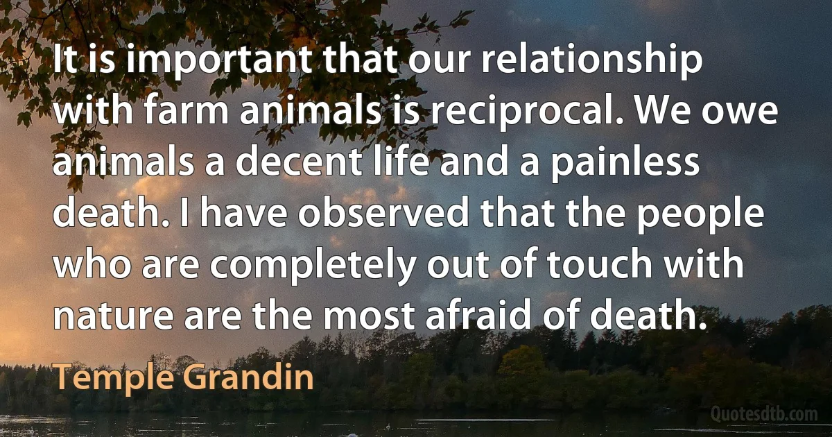 It is important that our relationship with farm animals is reciprocal. We owe animals a decent life and a painless death. I have observed that the people who are completely out of touch with nature are the most afraid of death. (Temple Grandin)