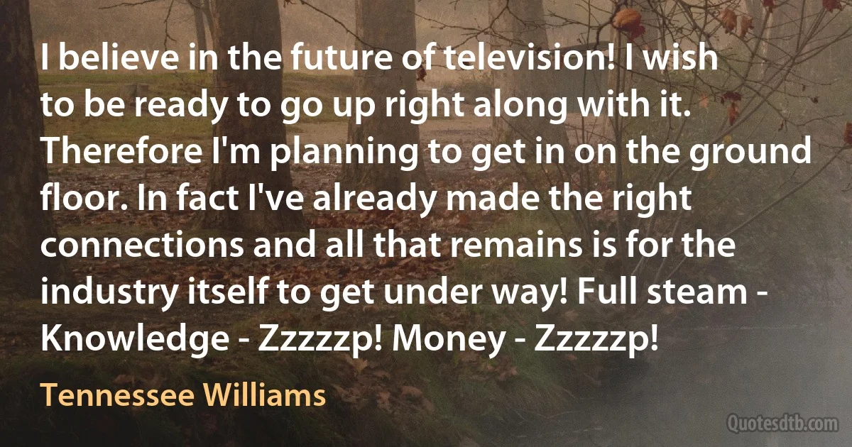 I believe in the future of television! I wish to be ready to go up right along with it. Therefore I'm planning to get in on the ground floor. In fact I've already made the right connections and all that remains is for the industry itself to get under way! Full steam - Knowledge - Zzzzzp! Money - Zzzzzp! (Tennessee Williams)