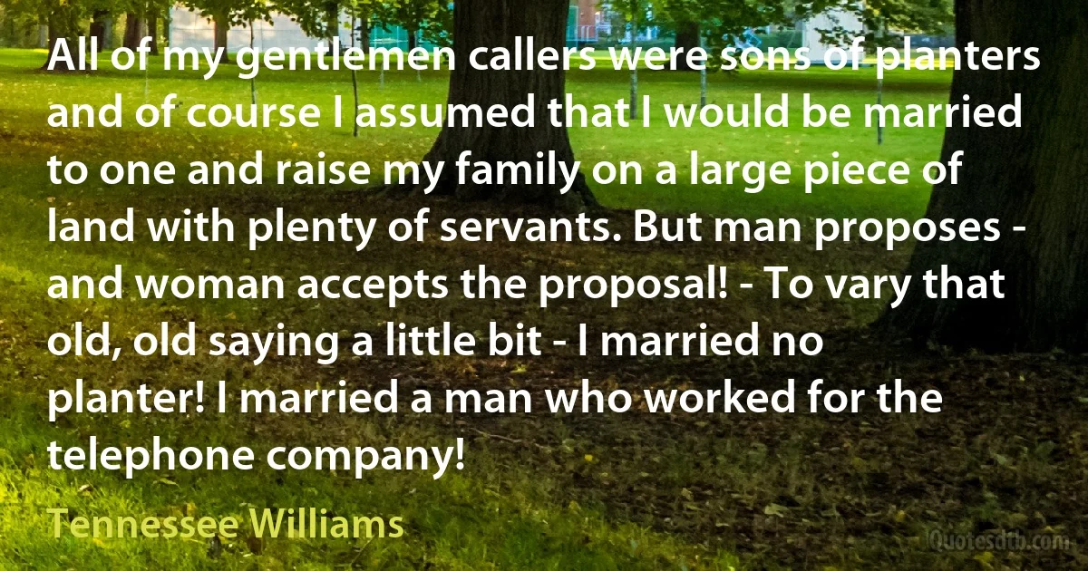 All of my gentlemen callers were sons of planters and of course I assumed that I would be married to one and raise my family on a large piece of land with plenty of servants. But man proposes - and woman accepts the proposal! - To vary that old, old saying a little bit - I married no planter! I married a man who worked for the telephone company! (Tennessee Williams)