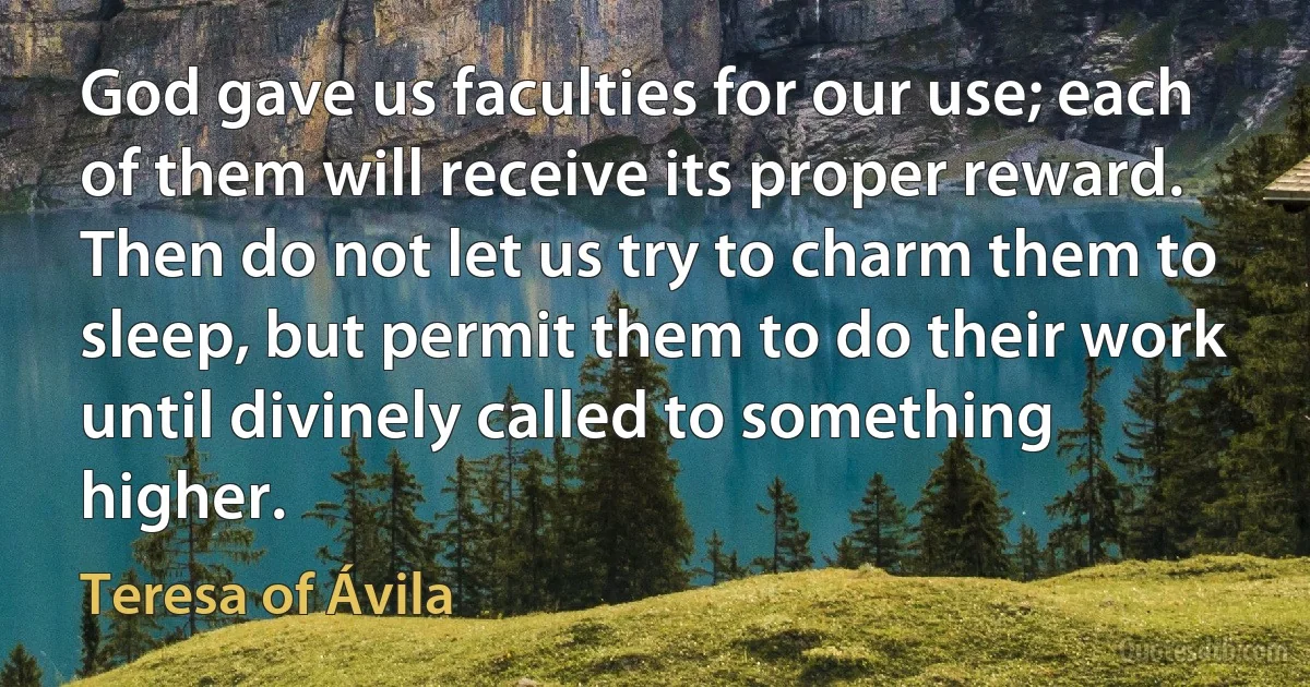 God gave us faculties for our use; each of them will receive its proper reward. Then do not let us try to charm them to sleep, but permit them to do their work until divinely called to something higher. (Teresa of Ávila)