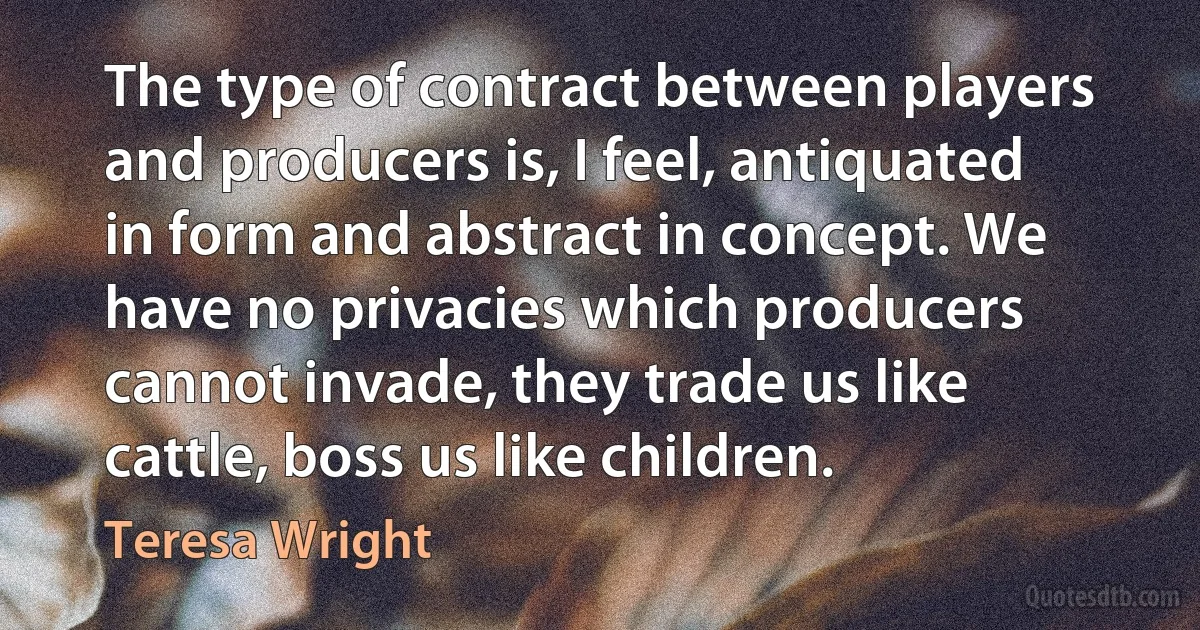 The type of contract between players and producers is, I feel, antiquated in form and abstract in concept. We have no privacies which producers cannot invade, they trade us like cattle, boss us like children. (Teresa Wright)