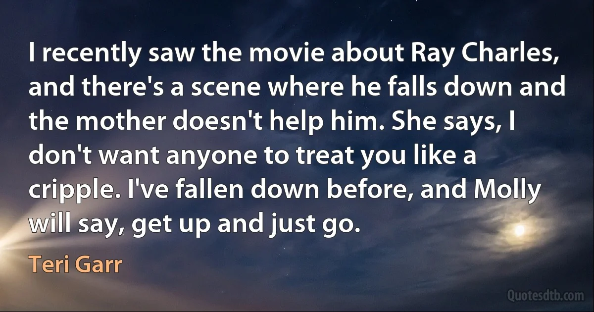 I recently saw the movie about Ray Charles, and there's a scene where he falls down and the mother doesn't help him. She says, I don't want anyone to treat you like a cripple. I've fallen down before, and Molly will say, get up and just go. (Teri Garr)