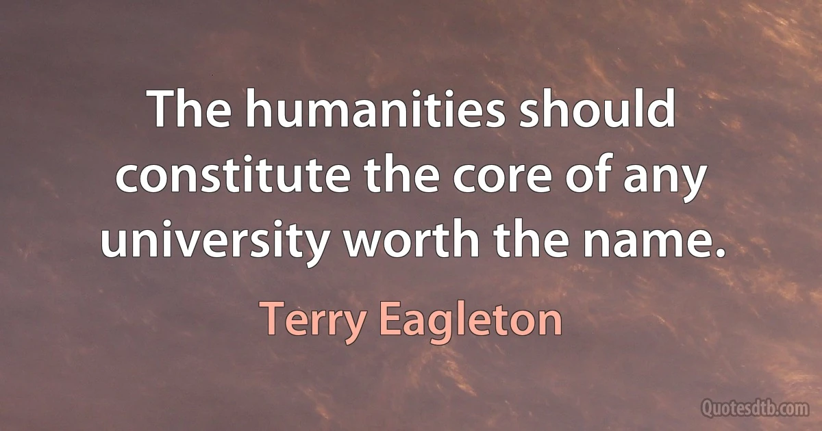 The humanities should constitute the core of any university worth the name. (Terry Eagleton)