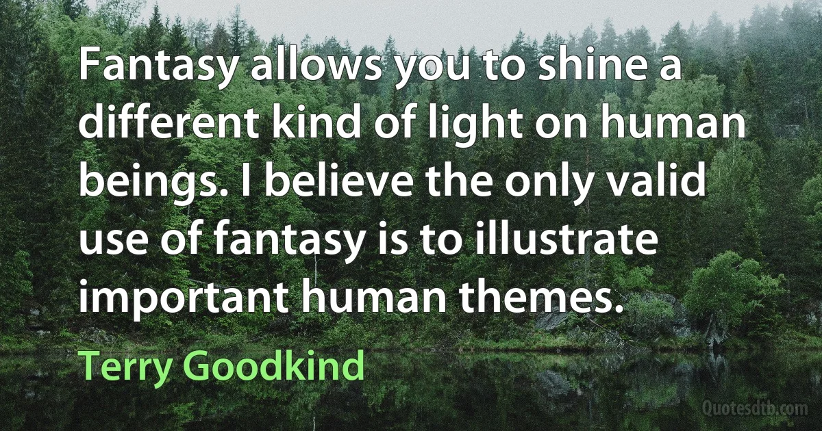 Fantasy allows you to shine a different kind of light on human beings. I believe the only valid use of fantasy is to illustrate important human themes. (Terry Goodkind)