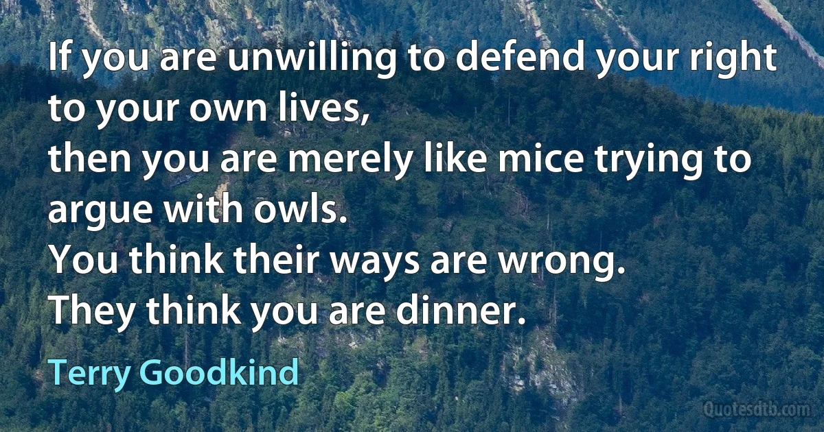 If you are unwilling to defend your right to your own lives,
then you are merely like mice trying to argue with owls.
You think their ways are wrong.
They think you are dinner. (Terry Goodkind)