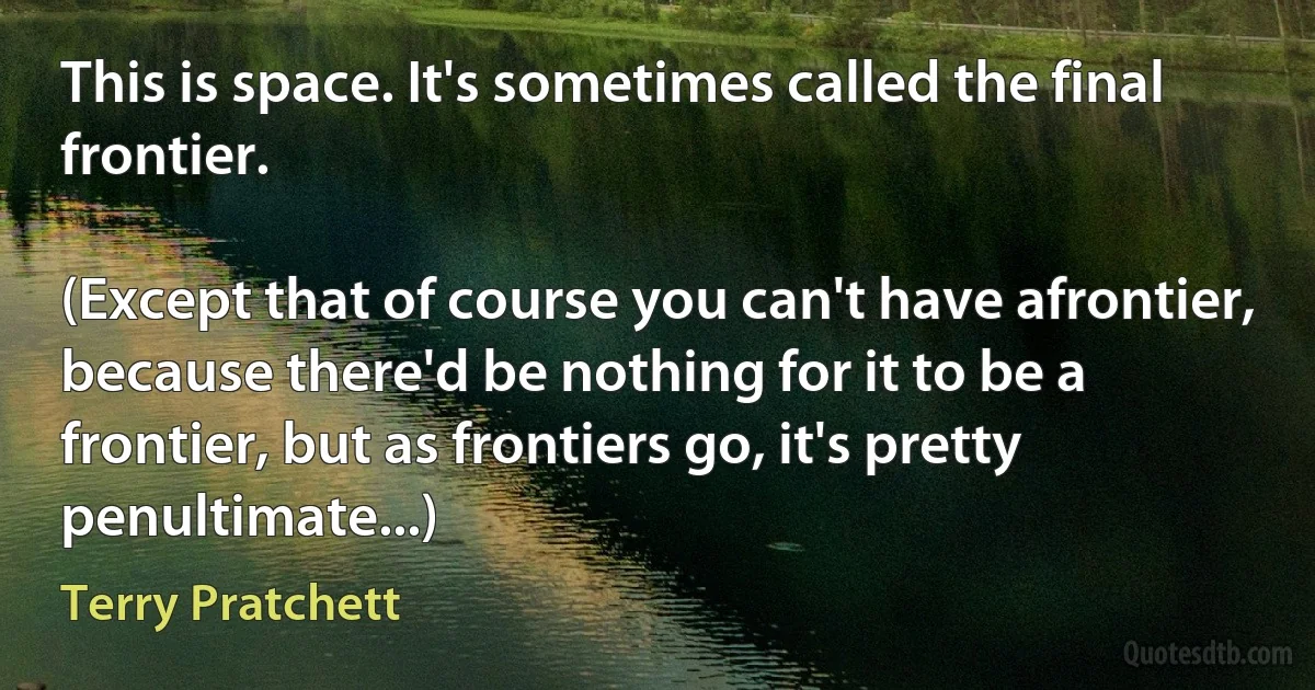 This is space. It's sometimes called the final frontier.

(Except that of course you can't have afrontier, because there'd be nothing for it to be a frontier, but as frontiers go, it's pretty penultimate...) (Terry Pratchett)