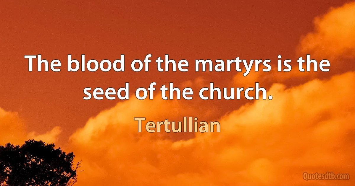 The blood of the martyrs is the seed of the church. (Tertullian)