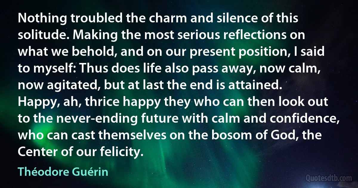 Nothing troubled the charm and silence of this solitude. Making the most serious reflections on what we behold, and on our present position, I said to myself: Thus does life also pass away, now calm, now agitated, but at last the end is attained. Happy, ah, thrice happy they who can then look out to the never-ending future with calm and confidence, who can cast themselves on the bosom of God, the Center of our felicity. (Théodore Guérin)