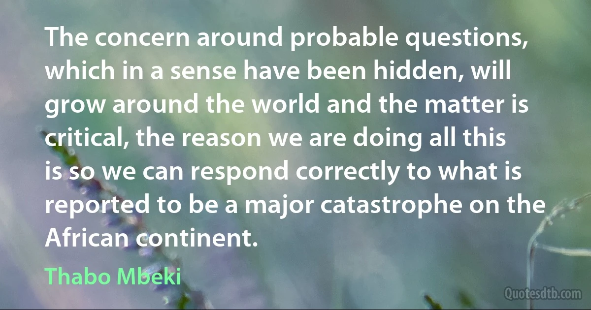 The concern around probable questions, which in a sense have been hidden, will grow around the world and the matter is critical, the reason we are doing all this is so we can respond correctly to what is reported to be a major catastrophe on the African continent. (Thabo Mbeki)