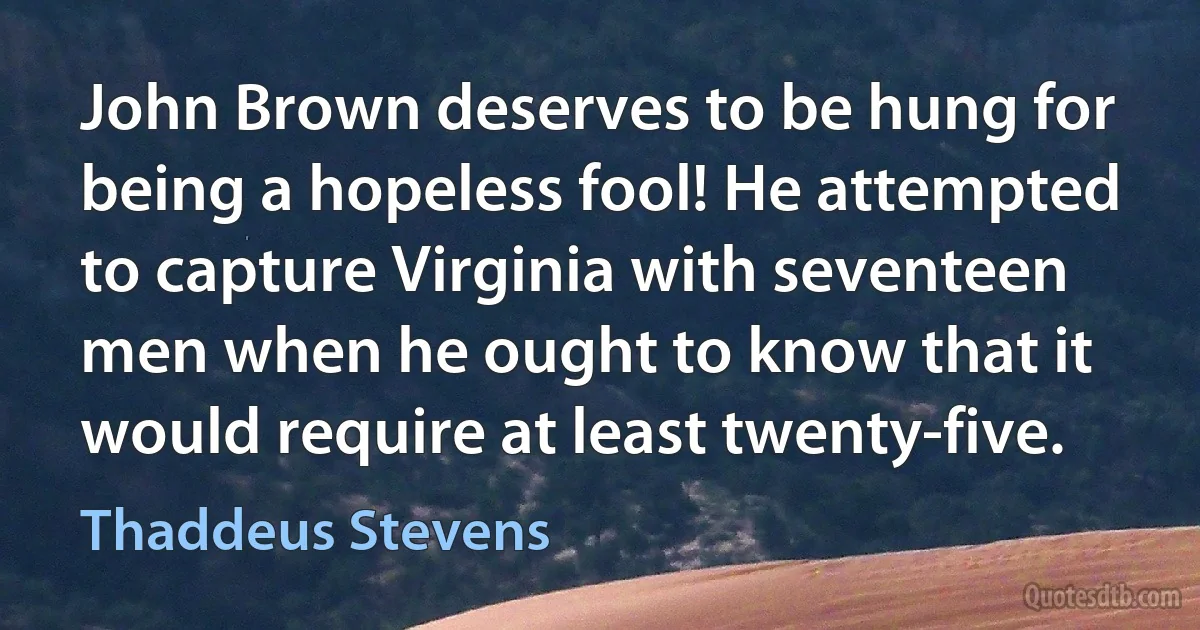 John Brown deserves to be hung for being a hopeless fool! He attempted to capture Virginia with seventeen men when he ought to know that it would require at least twenty-five. (Thaddeus Stevens)