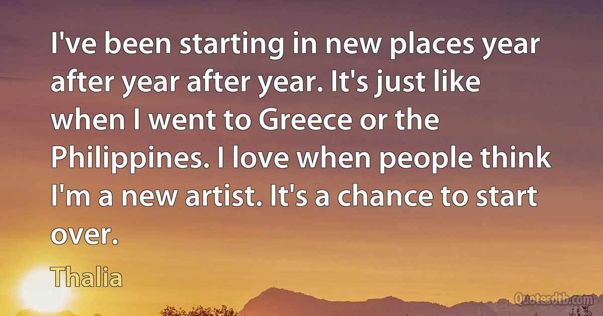 I've been starting in new places year after year after year. It's just like when I went to Greece or the Philippines. I love when people think I'm a new artist. It's a chance to start over. (Thalia)