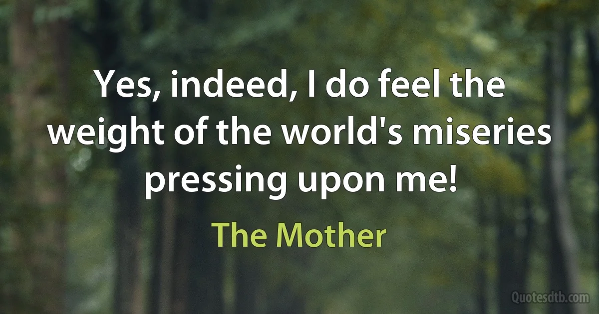 Yes, indeed, I do feel the weight of the world's miseries pressing upon me! (The Mother)