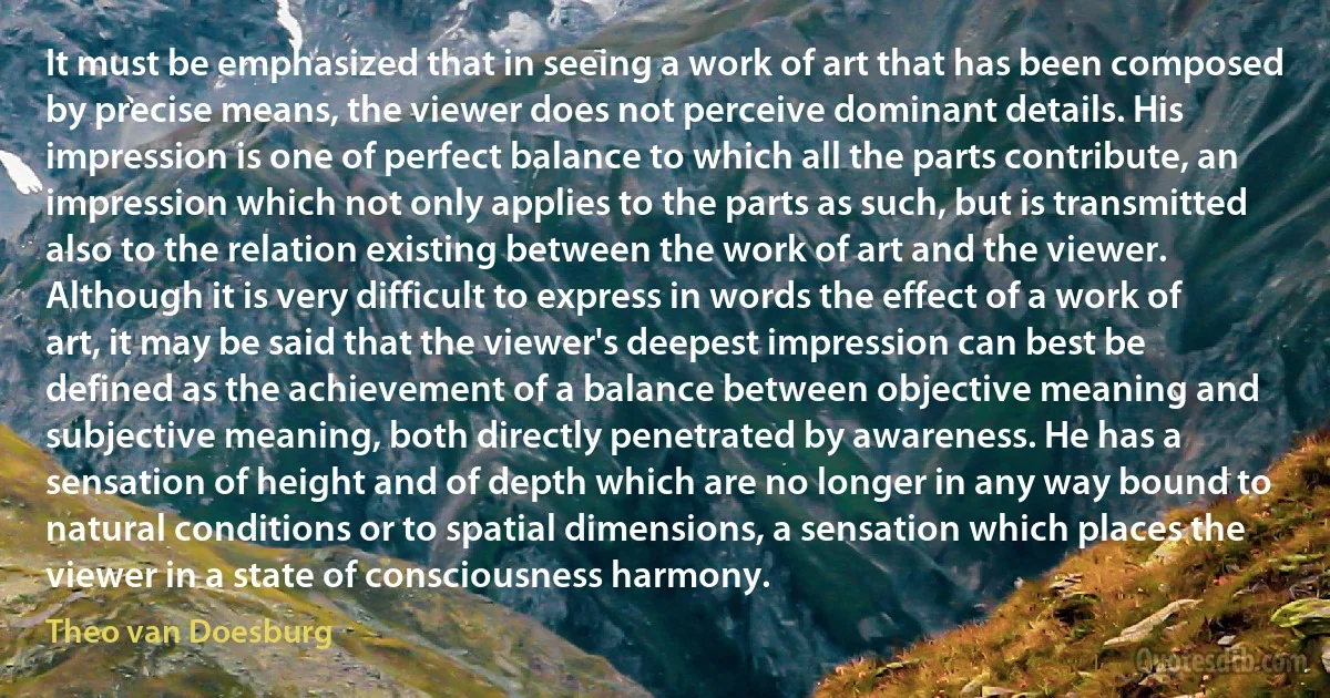 It must be emphasized that in seeing a work of art that has been composed by precise means, the viewer does not perceive dominant details. His impression is one of perfect balance to which all the parts contribute, an impression which not only applies to the parts as such, but is transmitted also to the relation existing between the work of art and the viewer. Although it is very difficult to express in words the effect of a work of art, it may be said that the viewer's deepest impression can best be defined as the achievement of a balance between objective meaning and subjective meaning, both directly penetrated by awareness. He has a sensation of height and of depth which are no longer in any way bound to natural conditions or to spatial dimensions, a sensation which places the viewer in a state of consciousness harmony. (Theo van Doesburg)