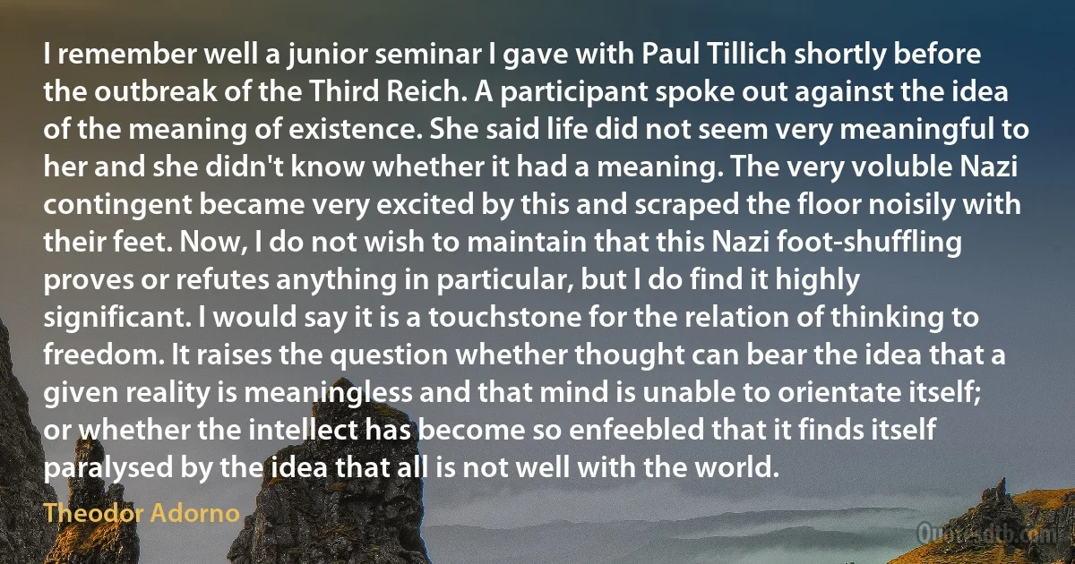 I remember well a junior seminar I gave with Paul Tillich shortly before the outbreak of the Third Reich. A participant spoke out against the idea of the meaning of existence. She said life did not seem very meaningful to her and she didn't know whether it had a meaning. The very voluble Nazi contingent became very excited by this and scraped the floor noisily with their feet. Now, I do not wish to maintain that this Nazi foot-shuffling proves or refutes anything in particular, but I do find it highly significant. I would say it is a touchstone for the relation of thinking to freedom. It raises the question whether thought can bear the idea that a given reality is meaningless and that mind is unable to orientate itself; or whether the intellect has become so enfeebled that it finds itself paralysed by the idea that all is not well with the world. (Theodor Adorno)