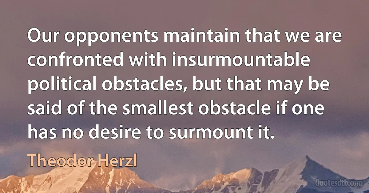 Our opponents maintain that we are confronted with insurmountable political obstacles, but that may be said of the smallest obstacle if one has no desire to surmount it. (Theodor Herzl)