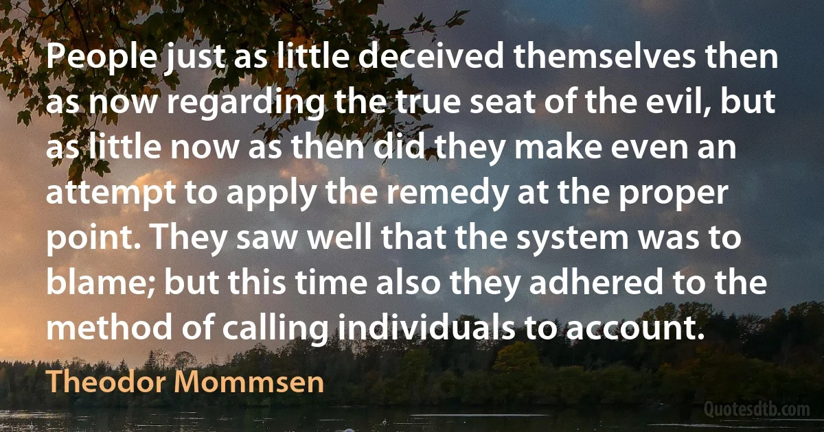 People just as little deceived themselves then as now regarding the true seat of the evil, but as little now as then did they make even an attempt to apply the remedy at the proper point. They saw well that the system was to blame; but this time also they adhered to the method of calling individuals to account. (Theodor Mommsen)