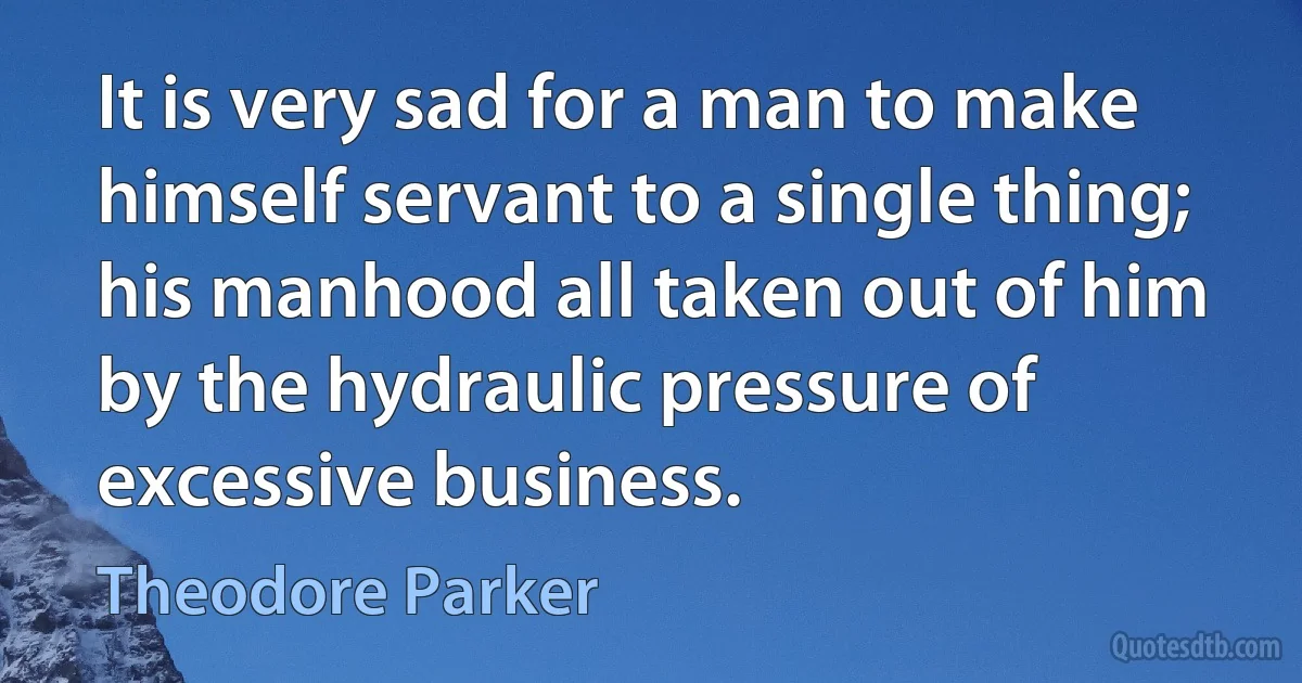 It is very sad for a man to make himself servant to a single thing; his manhood all taken out of him by the hydraulic pressure of excessive business. (Theodore Parker)