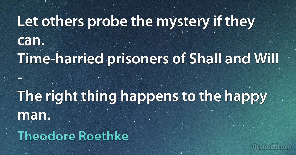 Let others probe the mystery if they can.
Time-harried prisoners of Shall and Will -
The right thing happens to the happy man. (Theodore Roethke)