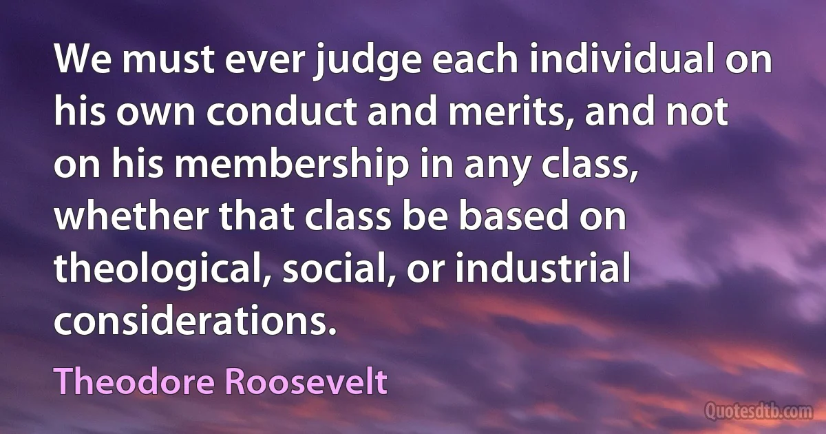 We must ever judge each individual on his own conduct and merits, and not on his membership in any class, whether that class be based on theological, social, or industrial considerations. (Theodore Roosevelt)