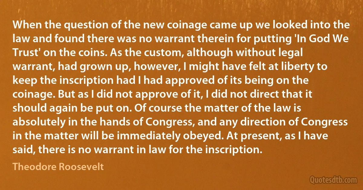 When the question of the new coinage came up we looked into the law and found there was no warrant therein for putting 'In God We Trust' on the coins. As the custom, although without legal warrant, had grown up, however, I might have felt at liberty to keep the inscription had I had approved of its being on the coinage. But as I did not approve of it, I did not direct that it should again be put on. Of course the matter of the law is absolutely in the hands of Congress, and any direction of Congress in the matter will be immediately obeyed. At present, as I have said, there is no warrant in law for the inscription. (Theodore Roosevelt)