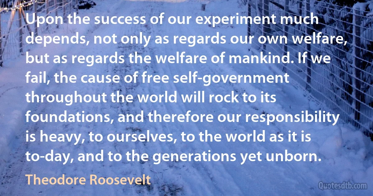 Upon the success of our experiment much depends, not only as regards our own welfare, but as regards the welfare of mankind. If we fail, the cause of free self-government throughout the world will rock to its foundations, and therefore our responsibility is heavy, to ourselves, to the world as it is to-day, and to the generations yet unborn. (Theodore Roosevelt)