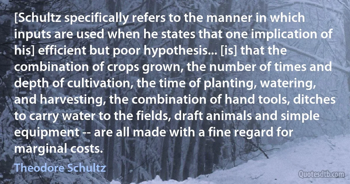 [Schultz specifically refers to the manner in which inputs are used when he states that one implication of his] efficient but poor hypothesis... [is] that the combination of crops grown, the number of times and depth of cultivation, the time of planting, watering, and harvesting, the combination of hand tools, ditches to carry water to the fields, draft animals and simple equipment -- are all made with a fine regard for marginal costs. (Theodore Schultz)