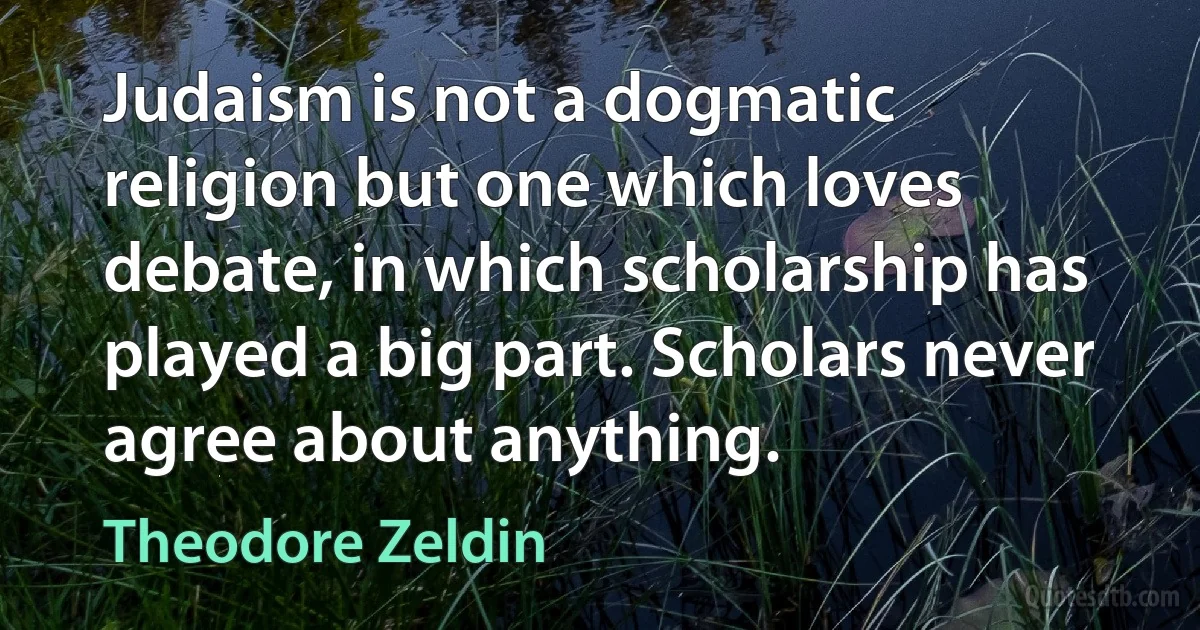 Judaism is not a dogmatic religion but one which loves debate, in which scholarship has played a big part. Scholars never agree about anything. (Theodore Zeldin)