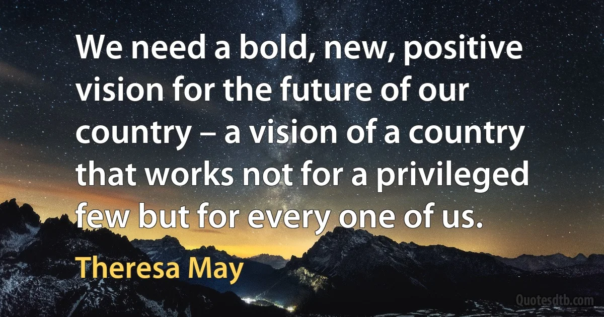 We need a bold, new, positive vision for the future of our country – a vision of a country that works not for a privileged few but for every one of us. (Theresa May)