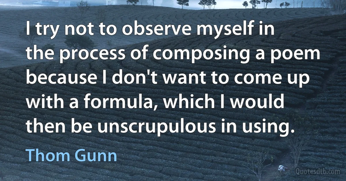 I try not to observe myself in the process of composing a poem because I don't want to come up with a formula, which I would then be unscrupulous in using. (Thom Gunn)